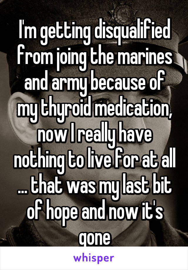 I'm getting disqualified from joing the marines and army because of my thyroid medication, now I really have nothing to live for at all ... that was my last bit of hope and now it's gone