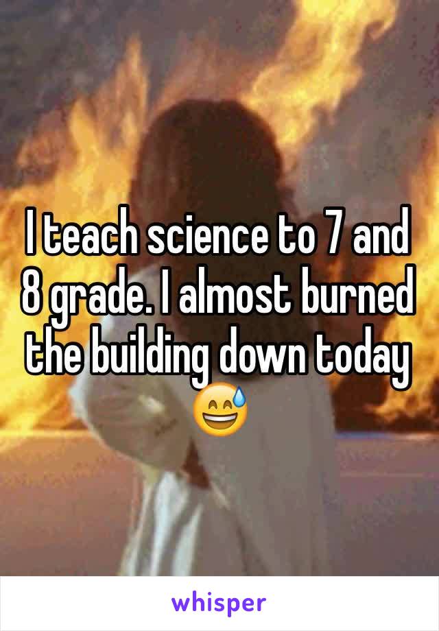 I teach science to 7 and 8 grade. I almost burned the building down today 😅