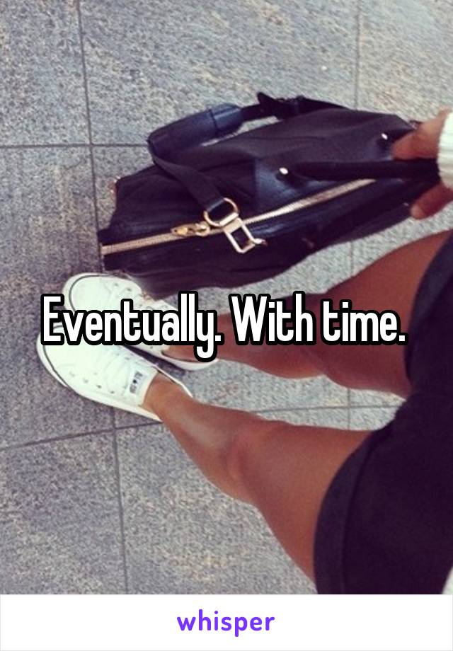 Eventually. With time. 