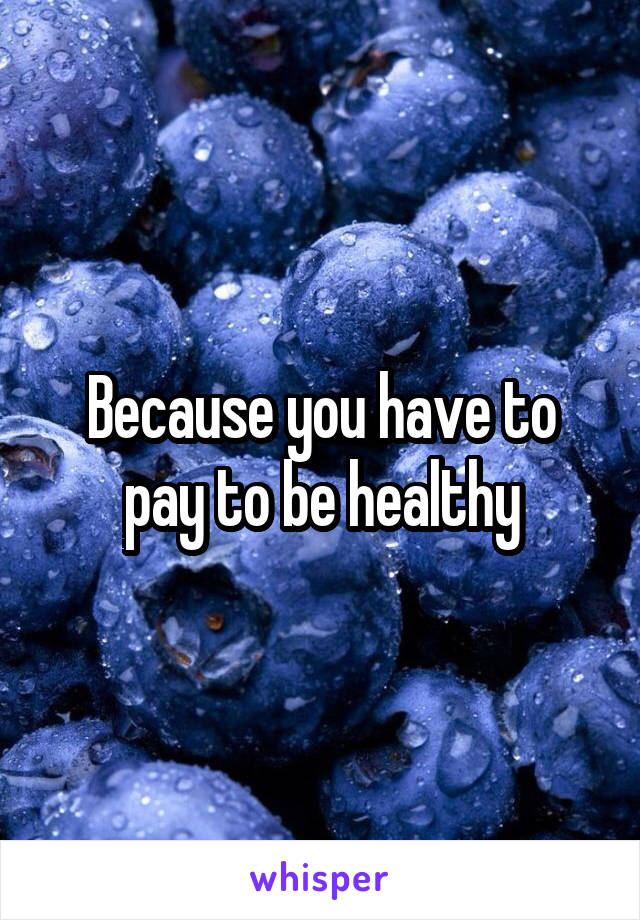 Because you have to pay to be healthy