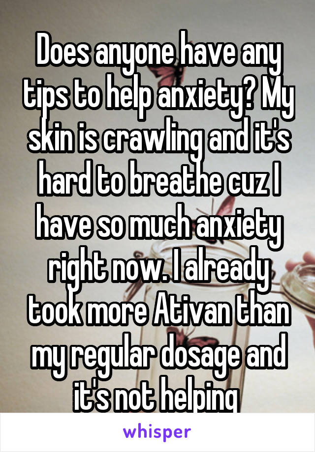 Does anyone have any tips to help anxiety? My skin is crawling and it's hard to breathe cuz I have so much anxiety right now. I already took more Ativan than my regular dosage and it's not helping 