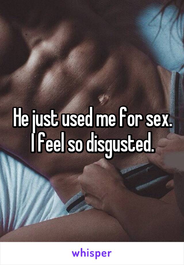 He just used me for sex. I feel so disgusted.