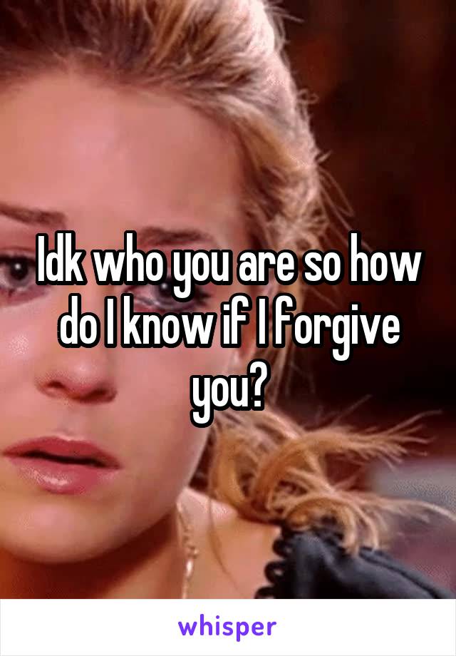 Idk who you are so how do I know if I forgive you?