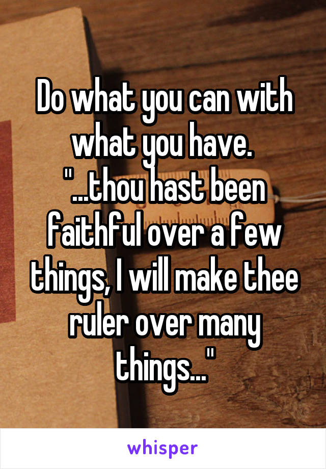 Do what you can with what you have. 
"...thou hast been faithful over a few things, I will make thee ruler over many things..."