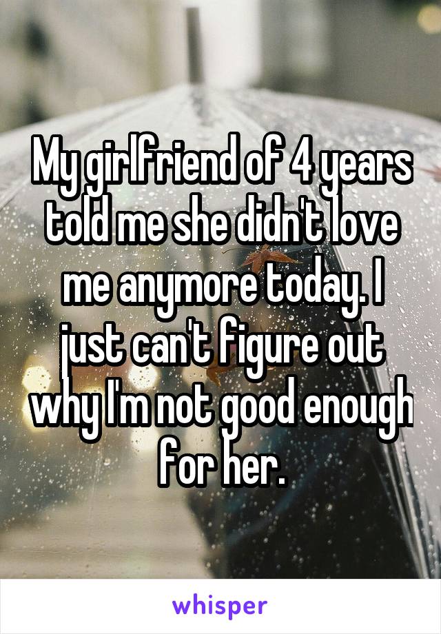 My girlfriend of 4 years told me she didn't love me anymore today. I just can't figure out why I'm not good enough for her.