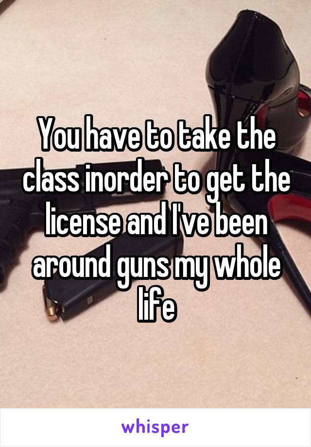 You have to take the class inorder to get the license and I've been around guns my whole life