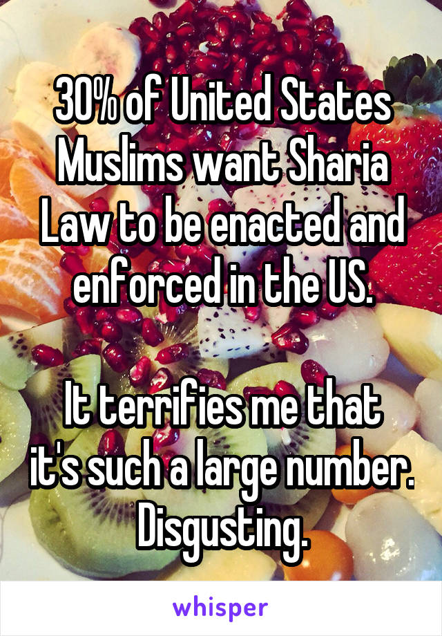 30% of United States Muslims want Sharia Law to be enacted and enforced in the US.

It terrifies me that it's such a large number. Disgusting.