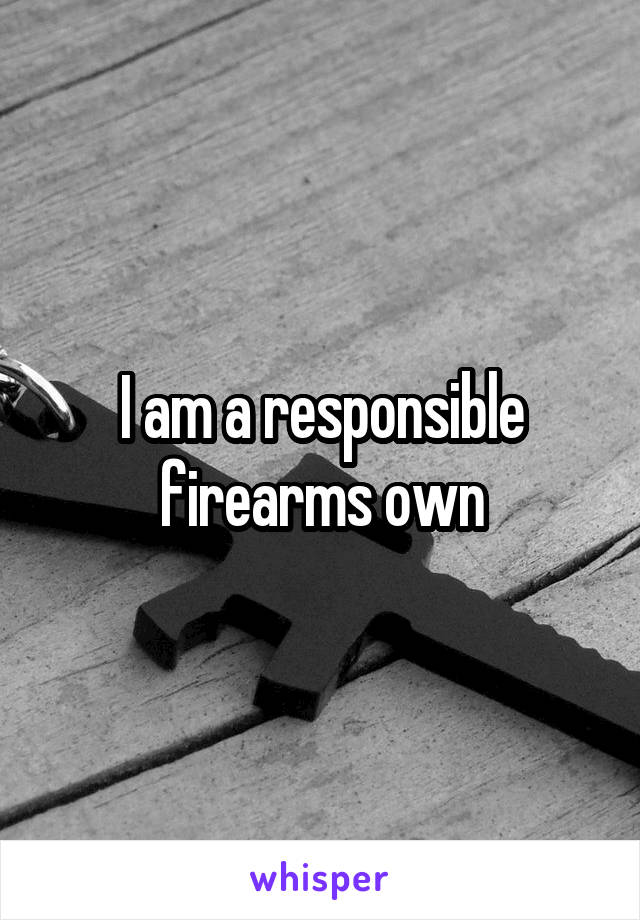 I am a responsible firearms own