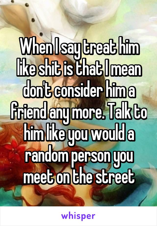 When I say treat him like shit is that I mean don't consider him a friend any more. Talk to him like you would a random person you meet on the street