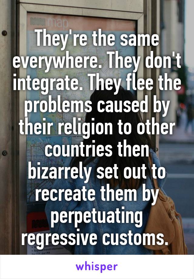 They're the same everywhere. They don't integrate. They flee the problems caused by their religion to other countries then bizarrely set out to recreate them by perpetuating regressive customs. 