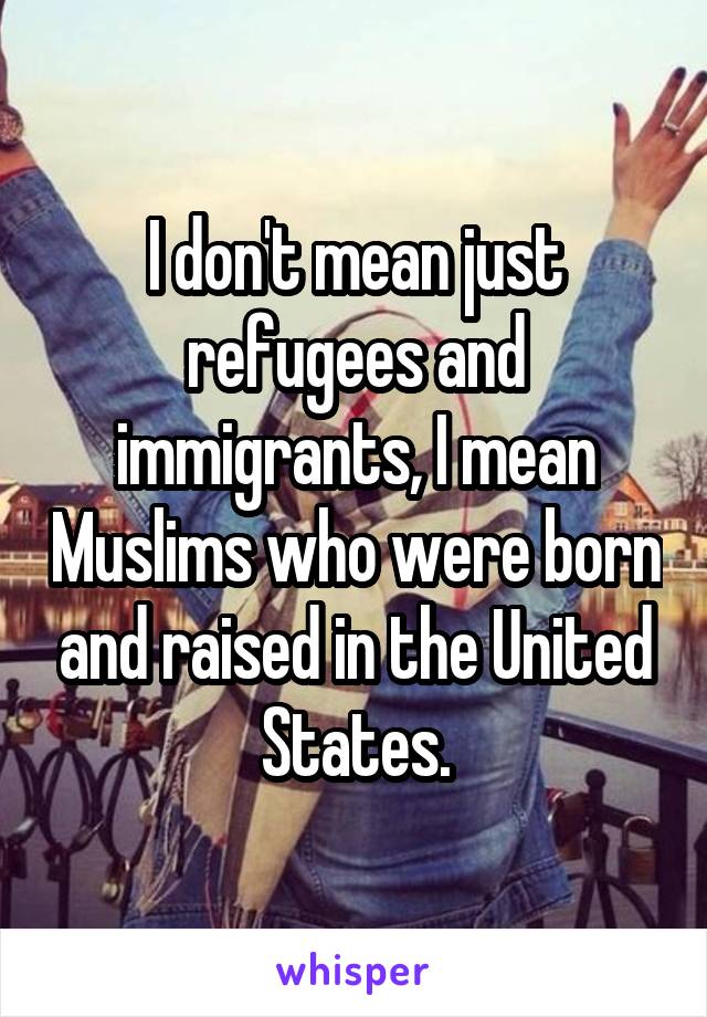 I don't mean just refugees and immigrants, I mean Muslims who were born and raised in the United States.