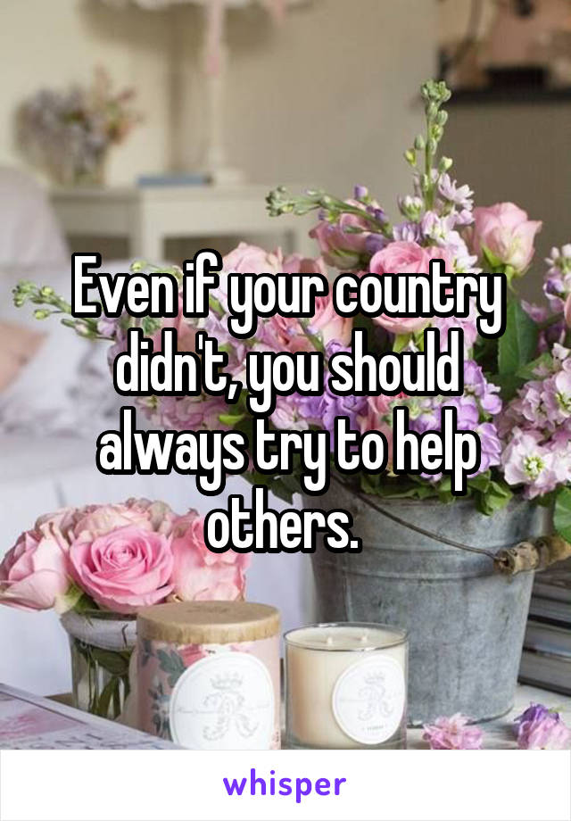 Even if your country didn't, you should always try to help others. 