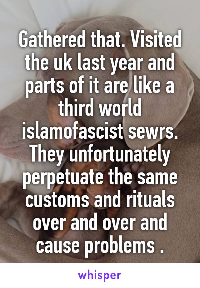 Gathered that. Visited the uk last year and parts of it are like a third world islamofascist sewrs. They unfortunately perpetuate the same customs and rituals over and over and cause problems .