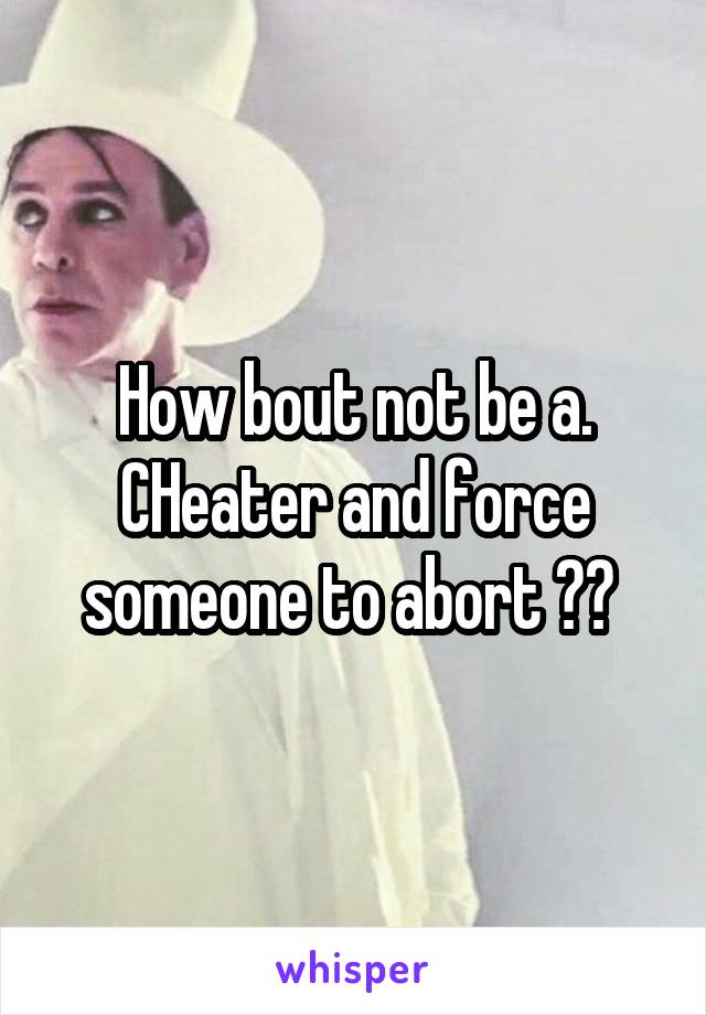 How bout not be a. CHeater and force someone to abort ?? 