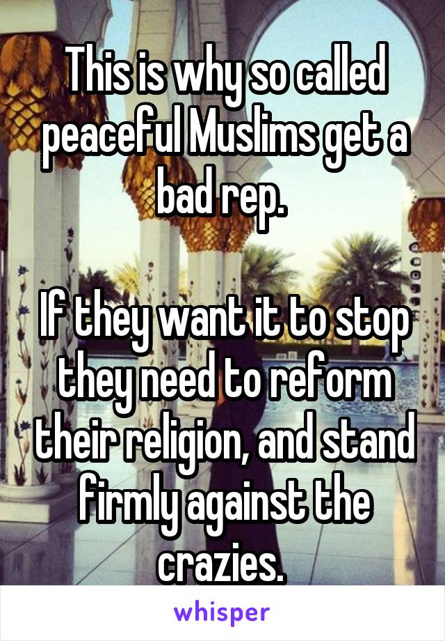 This is why so called peaceful Muslims get a bad rep. 

If they want it to stop they need to reform their religion, and stand firmly against the crazies. 