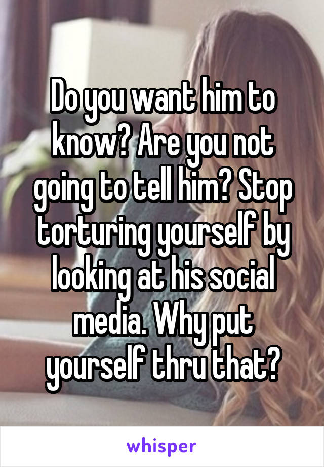 Do you want him to know? Are you not going to tell him? Stop torturing yourself by looking at his social media. Why put yourself thru that?