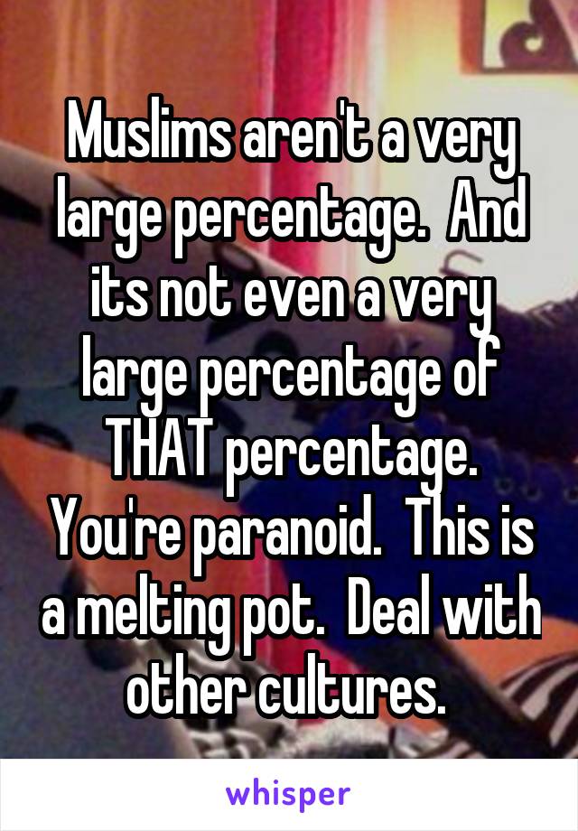 Muslims aren't a very large percentage.  And its not even a very large percentage of THAT percentage. You're paranoid.  This is a melting pot.  Deal with other cultures. 