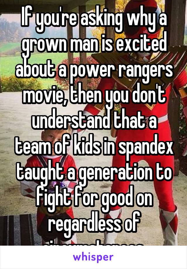 If you're asking why a grown man is excited about a power rangers movie, then you don't understand that a team of kids in spandex taught a generation to fight for good on regardless of circumstances.