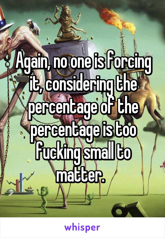 Again, no one is forcing it, considering the percentage of the percentage is too fucking small to matter.  