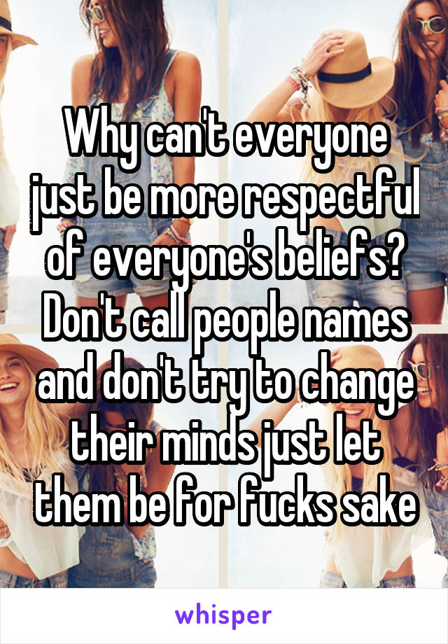 Why can't everyone just be more respectful of everyone's beliefs? Don't call people names and don't try to change their minds just let them be for fucks sake