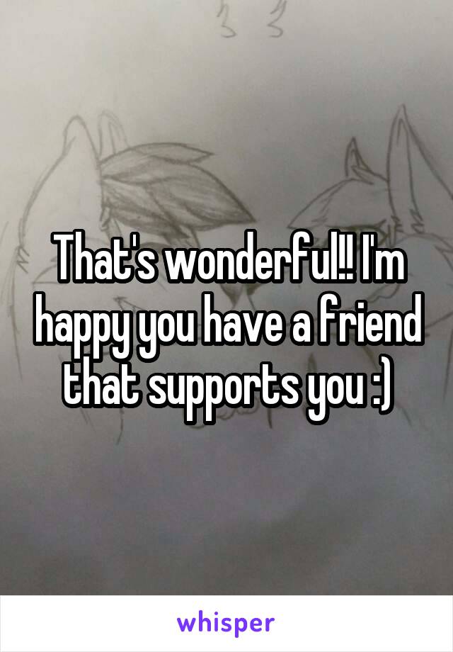 That's wonderful!! I'm happy you have a friend that supports you :)