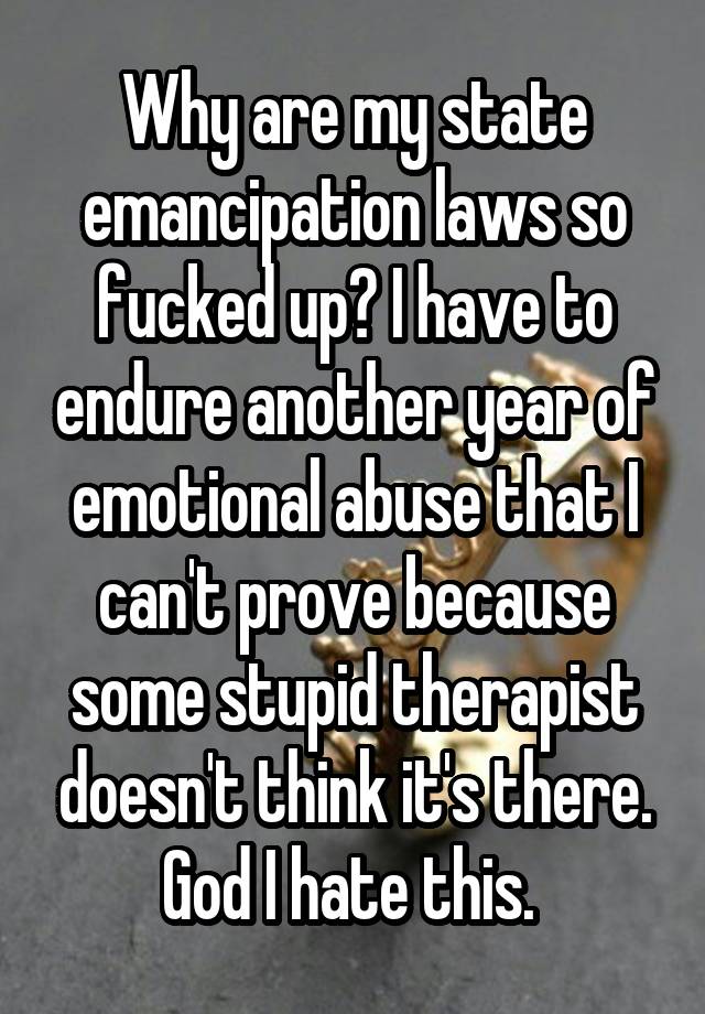 Why are my state emancipation laws so fucked up? I have to endure another year of emotional abuse that I can't prove because some stupid therapist doesn't think it's there. God I hate this. 