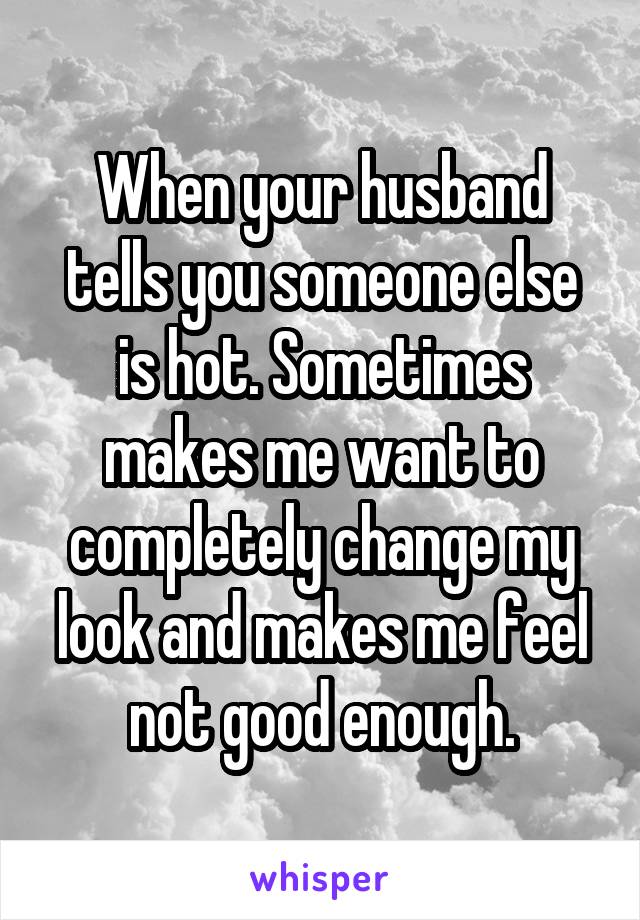 When your husband tells you someone else is hot. Sometimes makes me want to completely change my look and makes me feel not good enough.