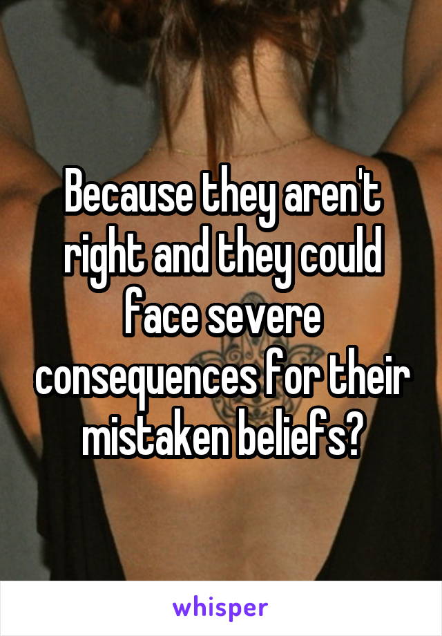 Because they aren't right and they could face severe consequences for their mistaken beliefs?