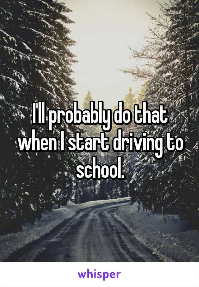 I'll probably do that when I start driving to school.
