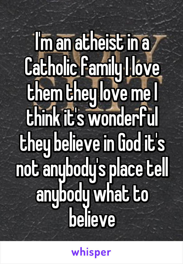 I'm an atheist in a Catholic family I love them they love me I think it's wonderful they believe in God it's not anybody's place tell anybody what to believe