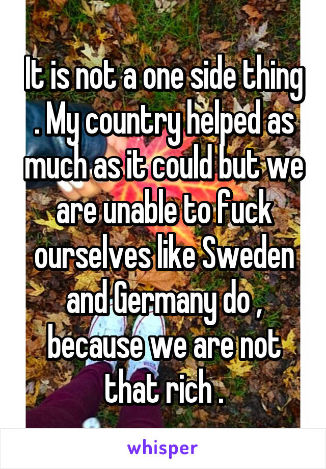 It is not a one side thing . My country helped as much as it could but we are unable to fuck ourselves like Sweden and Germany do , because we are not that rich .