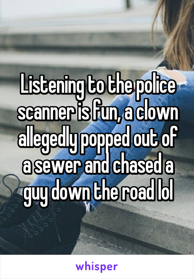 Listening to the police scanner is fun, a clown allegedly popped out of a sewer and chased a guy down the road lol