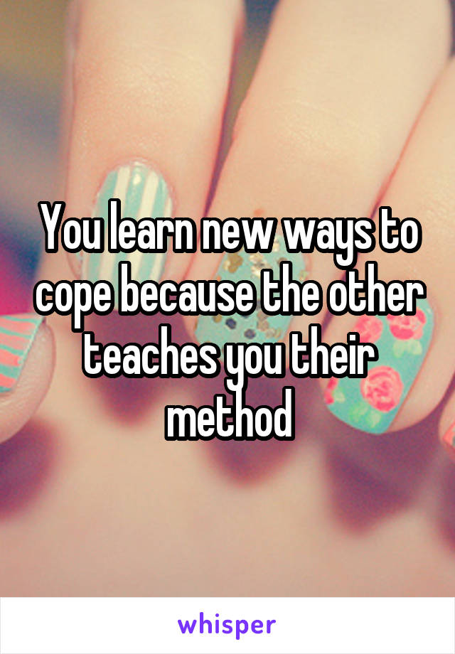 You learn new ways to cope because the other teaches you their method