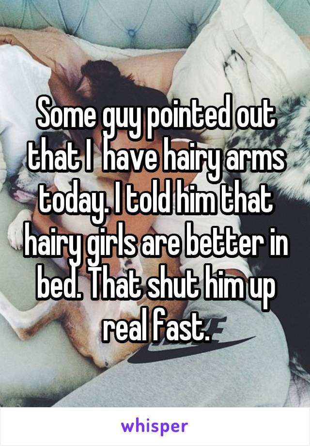 Some guy pointed out that I  have hairy arms today. I told him that hairy girls are better in bed. That shut him up real fast.
