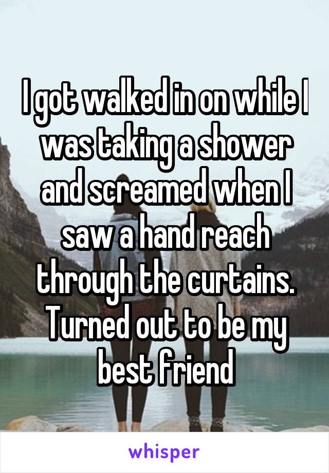 I got walked in on while I was taking a shower and screamed when I saw a hand reach through the curtains. Turned out to be my best friend