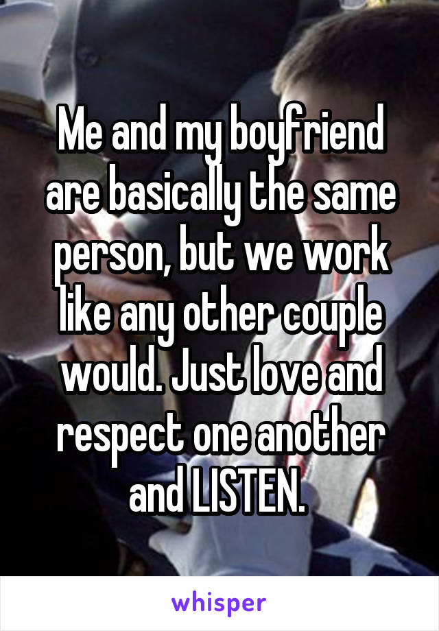 Me and my boyfriend are basically the same person, but we work like any other couple would. Just love and respect one another and LISTEN. 