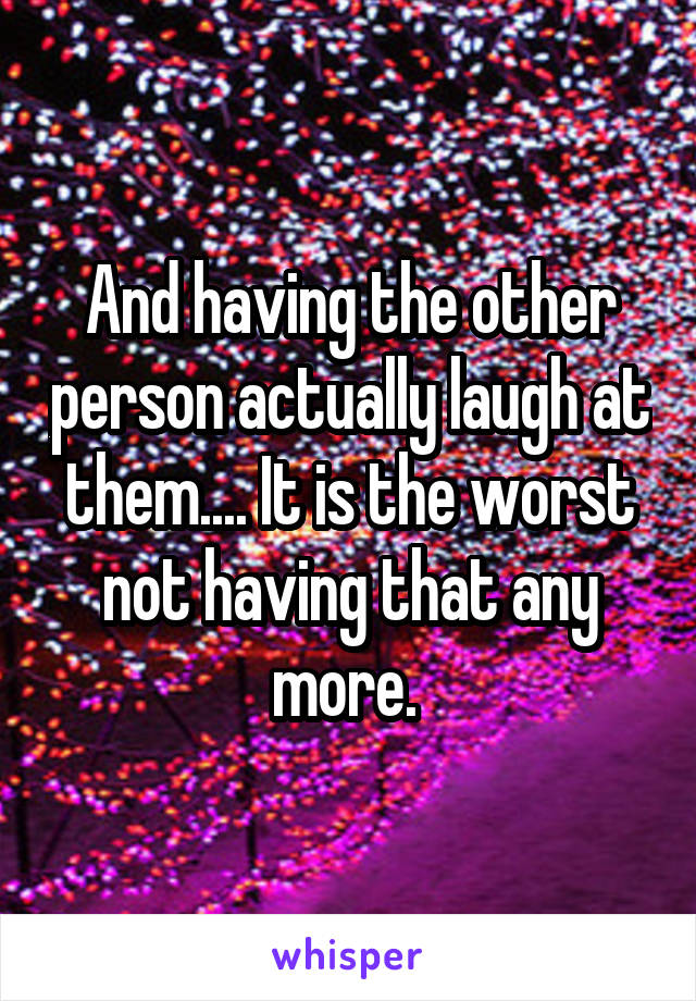 And having the other person actually laugh at them.... It is the worst not having that any more. 