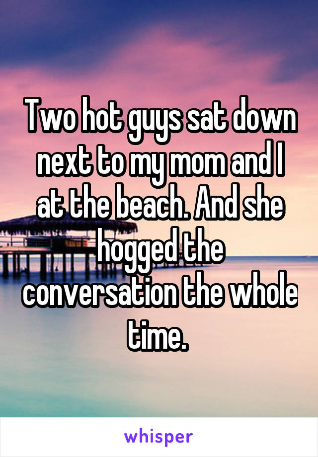 Two hot guys sat down next to my mom and I at the beach. And she hogged the conversation the whole time. 