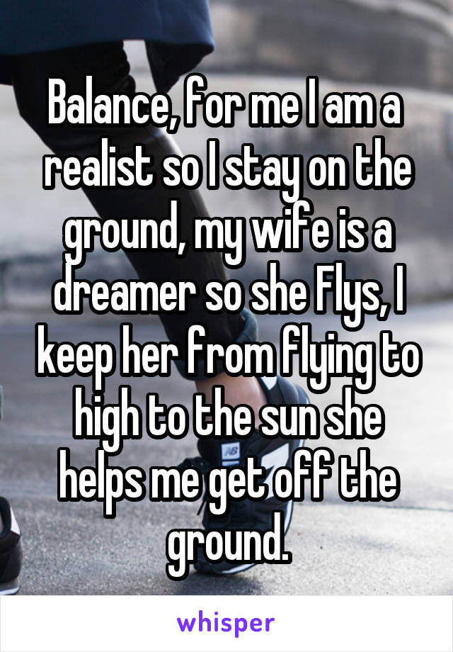 Balance, for me I am a  realist so I stay on the ground, my wife is a dreamer so she Flys, I keep her from flying to high to the sun she helps me get off the ground.