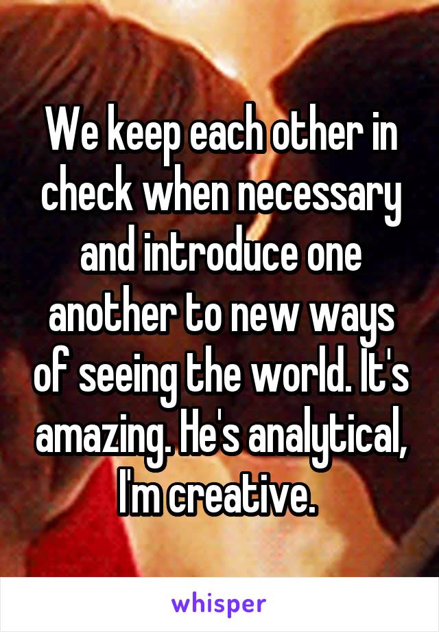 We keep each other in check when necessary and introduce one another to new ways of seeing the world. It's amazing. He's analytical, I'm creative. 