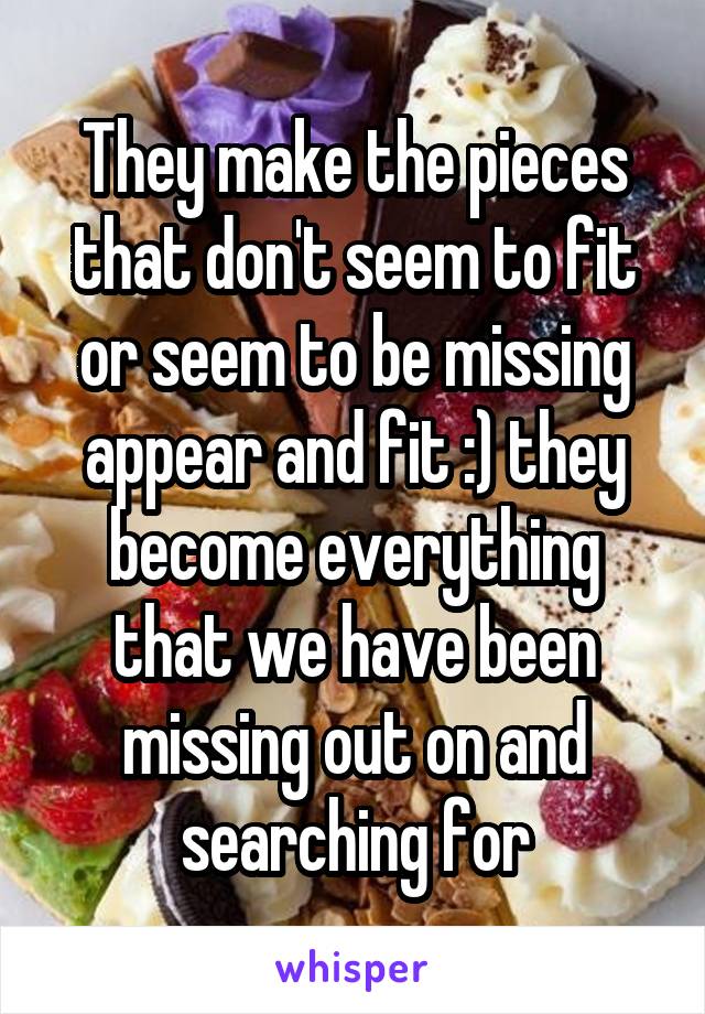 They make the pieces that don't seem to fit or seem to be missing appear and fit :) they become everything that we have been missing out on and searching for