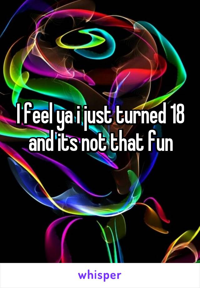 I feel ya i just turned 18 and its not that fun
