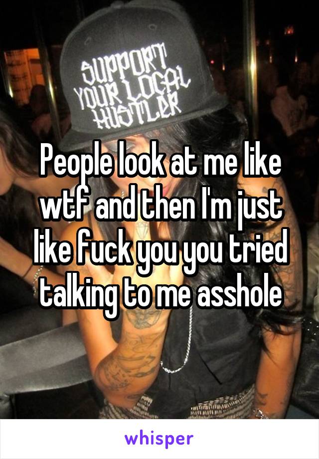 People look at me like wtf and then I'm just like fuck you you tried talking to me asshole