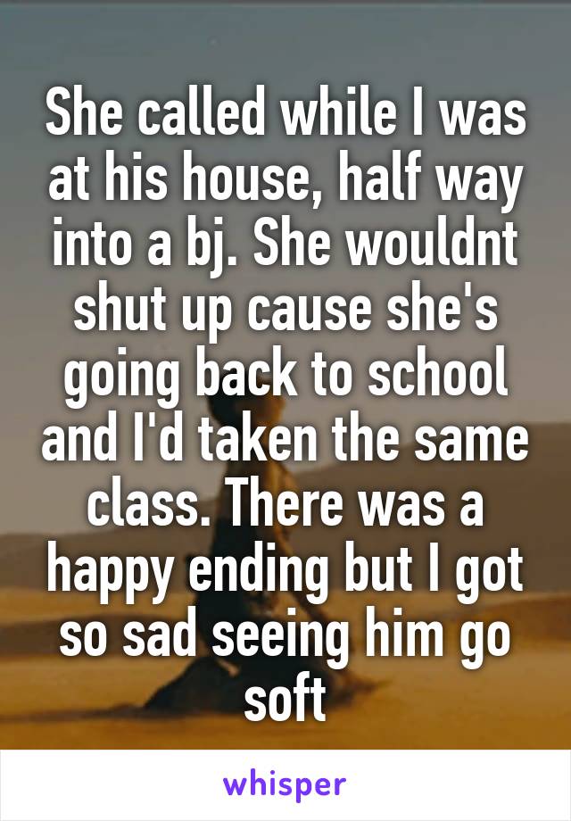 She called while I was at his house, half way into a bj. She wouldnt shut up cause she's going back to school and I'd taken the same class. There was a happy ending but I got so sad seeing him go soft