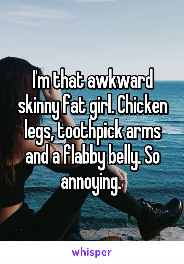 I'm that awkward skinny fat girl. Chicken legs, toothpick arms and a flabby belly. So annoying. 