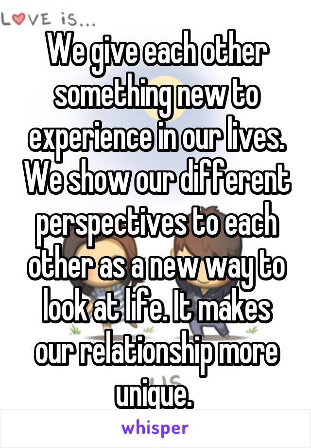 We give each other something new to experience in our lives. We show our different perspectives to each other as a new way to look at life. It makes our relationship more unique. 