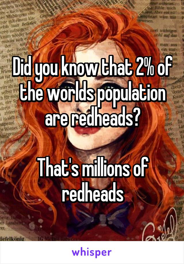 Did you know that 2% of the worlds population are redheads?

That's millions of redheads