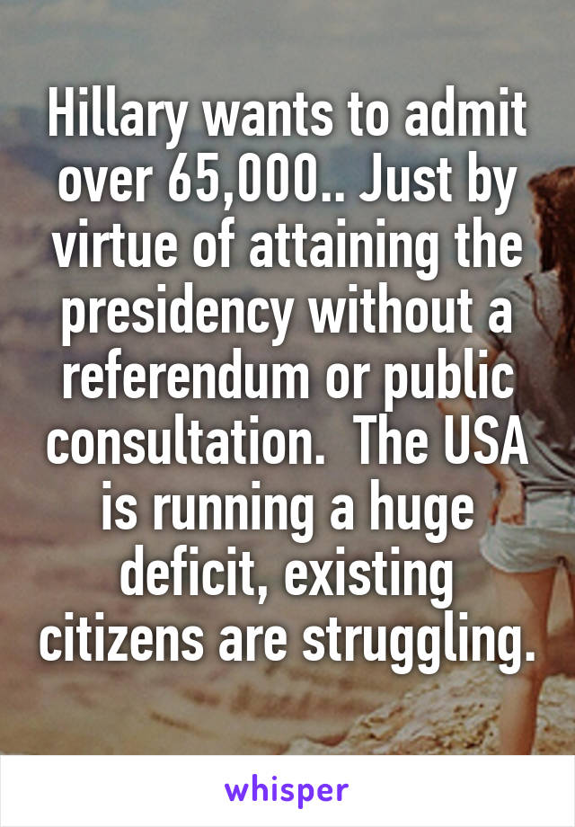 Hillary wants to admit over 65,000.. Just by virtue of attaining the presidency without a referendum or public consultation.  The USA is running a huge deficit, existing citizens are struggling. 