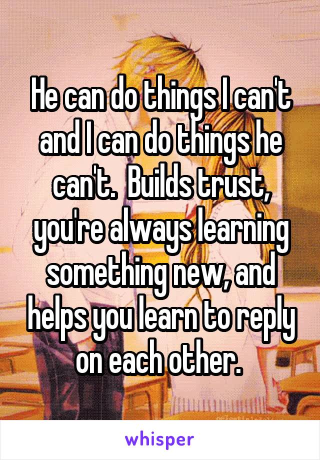 He can do things I can't and I can do things he can't.  Builds trust, you're always learning something new, and helps you learn to reply on each other. 