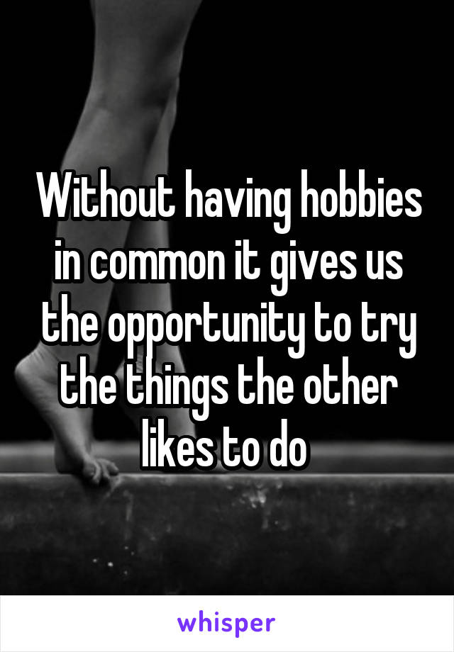 Without having hobbies in common it gives us the opportunity to try the things the other likes to do 